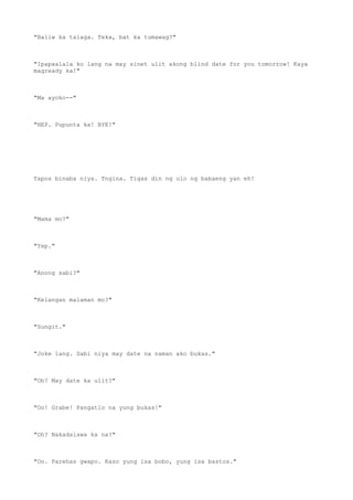 "Baliw ka talaga. Teka, bat ka tumawag?"
"Ipapaalala ko lang na may sinet ulit akong blind date for you tomorrow! Kaya
magready ka!"
"Ma ayoko--"
"HEP. Pupunta ka! BYE!"
Tapos binaba niya. Tngina. Tigas din ng ulo ng babaeng yan eh!
"Mama mo?"
"Yep."
"Anong sabi?"
"Kelangan malaman mo?"
"Sungit."
"Joke lang. Sabi niya may date na naman ako bukas."
"Oh? May date ka ulit?"
"Oo! Grabe! Pangatlo na yung bukas!"
"Oh? Nakadalawa ka na?"
"Oo. Parehas gwapo. Kaso yung isa bobo, yung isa bastos."
 