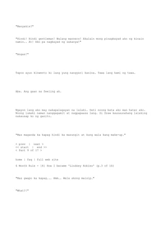 "Manyakis?"
"Hindi! Hindi gentleman! Walang manners! Akalain mong pinagbayad ako ng kinain
namin.. At! Ako pa nagbayad ng sakanya!"
"Angas!"
Tapos ayun kinwento ko lang yung nangyari kanina. Tawa lang kami ng tawa.
Aba. Ang gaan sa feeling ah.
Ngayon lang ako may nakapalagayan na lalaki. Dati noong bata ako man hater ako.
Noong lumaki naman nanggagamit at nagpapaasa lang. Si Drew kaunaunahang lalaking
nakausap ko ng ganito.
"Mas maganda ka kapag hindi ka masungit at kung wala kang make-up."
< prev | next >
<< start | end >>
< Part 9 of 17 >
home | faq | full web site
6 Month Rule - [8] How I became 'Lindsey Robles' (p.3 of 16)
"Mas gwapo ka kapag... Hmm.. Wala akong maisip."
"What?!"
 