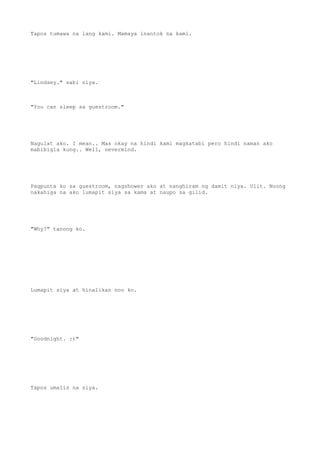 Tapos tumawa na lang kami. Mamaya inantok na kami.
"Lindsey." sabi niya.
"You can sleep sa guestroom."
Nagulat ako. I mean.. Mas okay na hindi kami magkatabi pero hindi naman ako
mabibigla kung.. Well, nevermind.
Pagpunta ko sa guestroom, nagshower ako at nanghiram ng damit niya. Ulit. Noong
nakahiga na ako lumapit siya sa kama at naupo sa gilid.
"Why?" tanong ko.
Lumapit siya at hinalikan noo ko.
"Goodnight. :)"
Tapos umalis na siya.
 