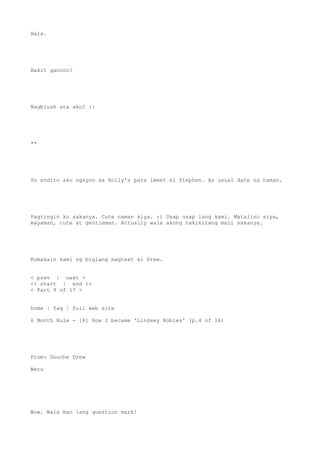 Hala.
Bakit ganoon?
Nagblush ata ako? :|
**
So andito ako ngayon sa Holly's para imeet si Stephen. As usual date na naman.
Pagtingin ko sakanya. Cute naman siya. :) Usap usap lang kami. Matalino siya,
mayaman, cute at gentleman. Actually wala akong nakikitang mali sakanya.
Kumakain kami ng biglang magtext si Drew.
< prev | next >
<< start | end >>
< Part 9 of 17 >
home | faq | full web site
6 Month Rule - [8] How I became 'Lindsey Robles' (p.4 of 16)
From: Douche Drew
Weru
Wow. Wala man lang question mark!
 