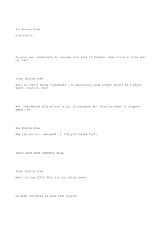 To: Douche Drew
Blind date.
So ayun nga, pagkareply ko nagusap lang kami ni Stephen. Kaso itong si Drew text
ng text!
From: Douche Drew
Sabi ko 'weru' hindi 'watchdoin'. So basically, your answer should be a place.
Exact location. Now!
Wow. Makademand daig pa ang tatay! So nagreply ako. Busy pa naman si Stephen
kumain eh.
To: Douche Drew
Why are you so.. Annoyed?! :| Holly's Coffee Taft.
Tapos agad agad nagreply siya.
From: Douche Drew
What? Sa may DLSU? What are you doing there.
So wala textmates na muna kami ngayon.
 