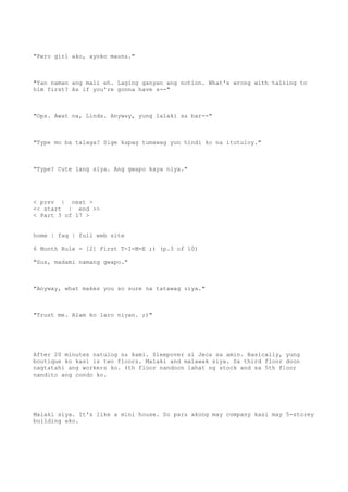 "Pero girl ako, ayoko mauna."
"Yan naman ang mali eh. Laging ganyan ang notion. What's wrong with talking to
him first? As if you're gonna have s--"
"Ops. Awat na, Linds. Anyway, yung lalaki sa bar--"
"Type mo ba talaga? Sige kapag tumawag yun hindi ko na itutuloy."
"Type? Cute lang siya. Ang gwapo kaya niya."
< prev | next >
<< start | end >>
< Part 3 of 17 >
home | faq | full web site
6 Month Rule - [2] First T-I-M-E ;) (p.3 of 10)
"Sus, madami namang gwapo."
"Anyway, what makes you so sure na tatawag siya."
"Trust me. Alam ko laro niyan. ;)"
After 20 minutes natulog na kami. Sleepover si Jeca sa amin. Basically, yung
boutique ko kasi is two floors. Malaki and malawak siya. Sa third floor doon
nagtatahi ang workers ko. 4th floor nandoon lahat ng stock and sa 5th floor
nandito ang condo ko.
Malaki siya. It's like a mini house. So para akong may company kasi may 5-storey
building ako.
 