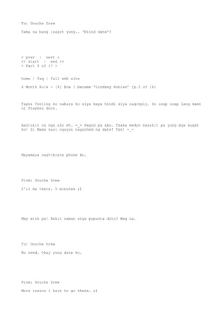 To: Douche Drew
Tama na bang isagot yung.. 'Blind date'?
< prev | next >
<< start | end >>
< Part 9 of 17 >
home | faq | full web site
6 Month Rule - [8] How I became 'Lindsey Robles' (p.5 of 16)
Tapos feeling ko nabara ko siya kaya hindi siya nagreply. So usap usap lang kami
ni Stephen doon.
Aantukin na nga ako eh. -_- Pagod pa ako. Tsaka medyo masakit pa yung mga sugat
ko! Si Mama kasi ngayon nagsched ng date! Tsk! -_-
Mayamaya nagvibrate phone ko.
From: Douche Drew
I'll be there. 5 minutes ;)
May wink pa! Bakit naman siya pupunta dito? Wag na.
To: Douche Drew
No need. Okay yung date ko.
From: Douche Drew
More reason I have to go there. ;)
 
