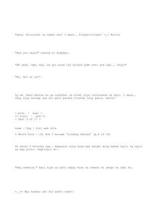 Taena. Nilalandi na naman ako! I mean.. Pinagtritripan! -_- Kainis
"Are you okay?" tanong ni Stephen.
"Ah yeah. Ugh, hey. Do you mind ify friend come over and ugh... Stay?"
"No. Not at all"
Uy ah. Kaso kanina ko pa nafefeel na hindi siya interasado sa akin. I mean..
Okay siya kausap and all pero parang friends lang ganun. Basta!
< prev | next >
<< start | end >>
< Part 9 of 17 >
home | faq | full web site
6 Month Rule - [8] How I became 'Lindsey Robles' (p.6 of 16)
At after 5 minutes nga.. Napansin kong yung mga katabi kong babae ngiti ng ngiti
sa may pinto. Pagtingin ko..
"Hey Sweetie." bati niya sa akin sabay kiss sa cheeks at umupo sa tabi ko.
=__=+ May kadate ako for god's sake!!
 