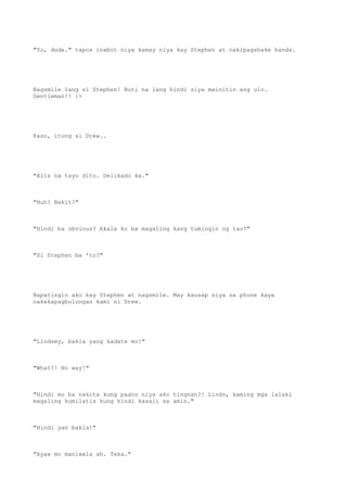 "Yo, dude." tapos inabot niya kamay niya kay Stephen at nakipagshake hands.
Nagsmile lang si Stephen! Buti na lang hindi siya mainitin ang ulo.
Gentleman!! :>
Kaso, itong si Drew..
"Alis na tayo dito. Delikado ka."
"Huh? Bakit?"
"Hindi ba obvious? Akala ko ba magaling kang tumingin ng tao?"
"Si Stephen ba 'to?"
Napatingin ako kay Stephen at nagsmile. May kausap siya sa phone kaya
nakakapagbulungan kami ni Drew.
"Lindsey, bakla yang kadate mo!"
"What?! No way!"
"Hindi mo ba nakita kung paano niya ako tingnan?! Linds, kaming mga lalaki
magaling kumilatis kung hindi kasali sa amin."
"Hindi yan bakla!"
"Ayaw mo maniwala ah. Teka."
 