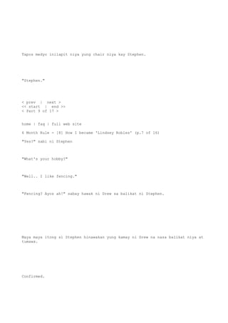 Tapos medyo inilapit niya yung chair niya kay Stephen.
"Stephen."
< prev | next >
<< start | end >>
< Part 9 of 17 >
home | faq | full web site
6 Month Rule - [8] How I became 'Lindsey Robles' (p.7 of 16)
"Yes?" sabi ni Stephen
"What's your hobby?"
"Well.. I like fencing."
"Fencing? Ayos ah!" sabay hawak ni Drew sa balikat ni Stephen.
Maya maya itong si Stephen hinawakan yung kamay ni Drew na nasa balikat niya at
tumawa.
Confirmed.
 