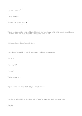 "Drew, sweetie."
"Yes, sweetie?"
"Let's get outta here."
Tapos iniwan namin yung baklang Stephen na yun. Kaya pala wala akong maramdamang
interest niya sa akin eh kasi hindi pala kami talo!
Naglakad lakad lang kami ni Drew.
"Oh, anong nginingiti ngiti mo diyan?" tanong ko sakanya.
"Wala."
"Ano nga?!"
"Wala."
"Ewan ko sa'yo."
Tapos umuna ako maglakad. Siya namam humabol.
"Bakit ba ang init ng ulo mo? Don't tell me type mo yung baklang yun?"
"What?!"
 