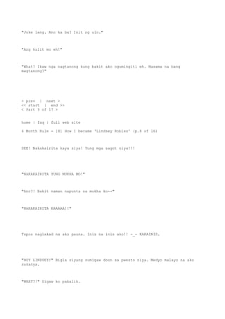 "Joke lang. Ano ka ba? Init ng ulo."
"Ang kulit mo eh!"
"What? Ikaw nga nagtanong kung bakit ako ngumingiti eh. Masama na bang
magtanong?"
< prev | next >
<< start | end >>
< Part 9 of 17 >
home | faq | full web site
6 Month Rule - [8] How I became 'Lindsey Robles' (p.8 of 16)
SEE! Nakakairita kaya siya! Yung mga sagot niya!!!
"NAKAKAIRITA YUNG MUKHA MO!"
"Ano?! Bakit naman napunta sa mukha ko--"
"NAKAKAIRITA KAAAAA!!"
Tapos naglakad na ako pauna. Inis na inis ako!! -_- KAKAINIS.
"HOY LINDSEY!" Bigla siyang sumigaw doon sa pwesto niya. Medyo malayo na ako
sakanya.
"WHAT?!" Sigaw ko pabalik.
 