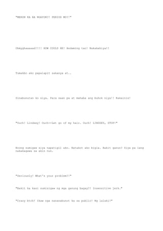 "MERON KA BA NGAYON?! PERIOD MO?!"
Ohmyghaaaaad!!!! HOW COULD HE! Andaming tao! Nakakahiya!!
Tumakbo ako papalapit sakanya at..
Sinabunutan ko siya. Para saan pa at mahaba ang buhok niya!! Kakainis!
"Ouch! Lindsey! Ouch--Let go of my hair. Ouch! LINDSEY, STOP!"
Noong sumigaw siya napatigil ako. Natakot ako bigla. Bakit ganun? Siya pa lang
nakakagawa sa akin nun.
"Seriously! What's your problem?!"
"Bakit ka kasi sumisigaw ng mga ganung bagay?! Insensitive jerk."
"Crazy btch! Ikaw nga nananabunot ka sa public! Ng lalaki!"
 