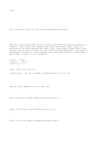 tao?"
Out of the blue bigla na lang siyang magspspeech ng ganoon.
"Why do i build walls? Kasi gusto ko yung taong deserving lang ang papasok sa
buhay ko. Yung taong hindi papasok kasi gusto lang makita tapos aalis din.
Kailangan ko ng taong papasok kasi gusto niya. Yung nagawa niyang gibain yung
barrier kasi he wants to enter my life. Gusto ko lang manigurado.. Na lahat ng
makakapasok sa buhay ko, kahit papaano may intensyong manatili. Pinaghirapan.
Bakit? Kasi.. Ayoko na ulit masaktan."
< prev | next >
<< start | end >>
< Part 9 of 17 >
home | faq | full web site
6 Month Rule - [8] How I became 'Lindsey Robles' (p.10 of 16)
Nagulat siya. Nagbreak down na naman ako.
Bakit ba laging sakanya nagiging sensitive ako?! :(
Tapos pinitik niya lang ng mahina yung noo ko.
"Sira ka pala eh. Hindi ka magiging masaya niyan."
 