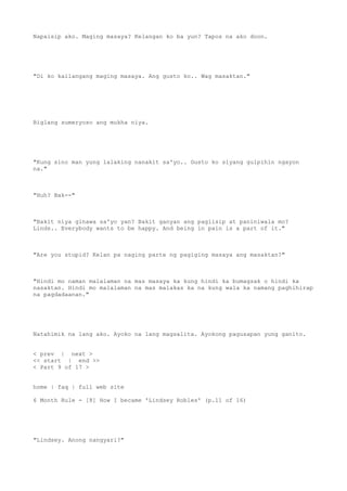 Napaisip ako. Maging masaya? Kelangan ko ba yun? Tapos na ako doon.
"Di ko kailangang maging masaya. Ang gusto ko.. Wag masaktan."
Biglang sumeryoso ang mukha niya.
"Kung sino man yung lalaking nanakit sa'yo.. Gusto ko siyang gulpihin ngayon
na."
"Huh? Bak--"
"Bakit niya ginawa sa'yo yan? Bakit ganyan ang pagiisip at paniniwala mo?
Linds.. Everybody wants to be happy. And being in pain is a part of it."
"Are you stupid? Kelan pa naging parte ng pagiging masaya ang masaktan?"
"Hindi mo naman malalaman na mas masaya ka kung hindi ka bumagsak o hindi ka
nasaktan. Hindi mo malalaman na mas malakas ka na kung wala ka namang paghihirap
na pagdadaanan."
Natahimik na lang ako. Ayoko na lang magsalita. Ayokong pagusapan yung ganito.
< prev | next >
<< start | end >>
< Part 9 of 17 >
home | faq | full web site
6 Month Rule - [8] How I became 'Lindsey Robles' (p.11 of 16)
"Lindsey. Anong nangyari?"
 
