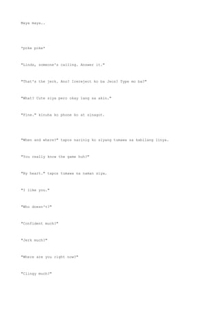 Maya maya..
*poke poke*
"Linds, someone's calling. Answer it."
"That's the jerk. Ano? Irereject ko ba Jecs? Type mo ba?"
"What? Cute siya pero okay lang sa akin."
"Fine." kinuha ko phone ko at sinagot.
"When and where?" tapos narinig ko siyang tumawa sa kabilang linya.
"You really know the game huh?"
"By heart." tapos tumawa na naman siya.
"I like you."
"Who doesn't?"
"Confident much?"
"Jerk much?"
"Where are you right now?"
"Clingy much?"
 