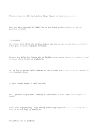 Tumingin siya sa akin ng deretso. Haay. Ngayon ko lang ikekwento to.
Kung ano bang nangyari at bakit nga ba ang isang Lindsey Robles ay naging
playgirl at btch?
**Flashback
Dati naman kasi hindi ako ganito. Siguro nga isa pa ako sa mga babae na ibibigay
lahat para sa love. Hopeless Romantic.
Maganda ang buhay ko. Masaya ako sa family, meron akong supportive na bestfriend
at meron akong loving na boyfriend.
Oo. He WAS my better half. Sakanya ko nga binigay ang virginity ko eh. Ganoon ko
siya kamahal. Noon.
Si Mark Joseph Reyes. I call him Sef.
Well, perfect couple kami. Varsity + Cheerleader = Kinaiinggitan na couple sa
school.
Hindi kami mapaghiwalay. Lagi kaming makikitang magkasama. Kilala ko ang family
niya at kilala siya ng family ko.
Everything was so perfect.
 