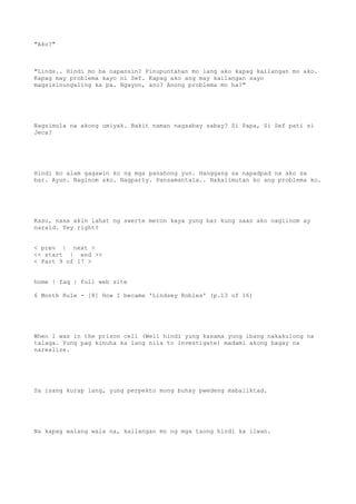 "Ako?"
"Linds.. Hindi mo ba napansin? Pinupuntahan mo lang ako kapag kailangan mo ako.
Kapag may problema kayo ni Sef. Kapag ako ang may kailangan sayo
magsisinungaling ka pa. Ngayon, ano? Anong problema mo ha?"
Nagsimula na akong umiyak. Bakit naman nagsabay sabay? Si Papa, Si Sef pati si
Jeca?
Hindi ko alam gagawin ko ng mga panahong yun. Hanggang sa napadpad na ako sa
bar. Ayun. Naginom ako. Nagparty. Pansamantala.. Nakalimutan ko ang problema ko.
Kaso, nasa akin lahat ng swerte meron kaya yung bar kung saan ako nagiinom ay
naraid. Yey right?
< prev | next >
<< start | end >>
< Part 9 of 17 >
home | faq | full web site
6 Month Rule - [8] How I became 'Lindsey Robles' (p.13 of 16)
When I was in the prison cell (Well hindi yung kasama yung ibang nakakulong na
talaga. Yung pag kinuha ka lang nila to investigate) madami akong bagay na
narealize.
Sa isang kurap lang, yung perpekto mong buhay pwedeng mabaliktad.
Na kapag walang wala na, kailangan mo ng mga taong hindi ka iiwan.
 