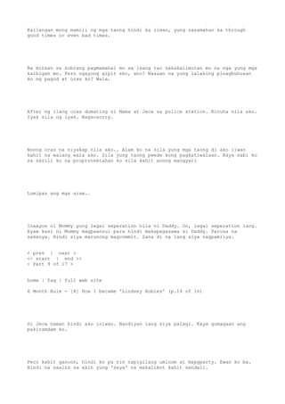 Kailangan mong mamili ng mga taong hindi ka iiwan, yung sasamahan ka through
good times or even bad times.
Na minsan sa sobrang pagmamahal mo sa isang tao nakakalimutan mo na nga yung mga
kaibigan mo. Pero ngayong gipit ako, ano? Nasaan na yung lalaking pinagbuhusan
ko ng pagod at oras ko? Wala.
After ng ilang oras dumating si Mama at Jeca sa police station. Kinuha nila ako.
Iyak sila ng iyak. Nagsosorry.
Noong oras na niyakap nila ako.. Alam ko na sila yung mga taong di ako iiwan
kahit na walang wala ako. Sila yung taong pwede kong pagkatiwalaan. Kaya sabi ko
sa sarili ko na proprotektahan ko sila kahit anong mangyari
Lumipas ang mga araw..
Inaayos ni Mommy yung legal seperation nila ni Daddy. Oo, legal seperation lang.
Ayaw kasi ni Mommy magpaannul para hindi makapagasawa si Daddy. Parusa na
sakanya. Hindi siya marunong magcommit. Sana di na lang siya nagpamilya.
< prev | next >
<< start | end >>
< Part 9 of 17 >
home | faq | full web site
6 Month Rule - [8] How I became 'Lindsey Robles' (p.14 of 16)
Si Jeca naman hindi ako iniwan. Nandiyan lang siya palagi. Kaya gumagaan ang
pakiramdam ko.
Pero kahit ganoon, hindi ko pa rin napigilang uminom at mapgparty. Ewan ko ba.
Hindi na naalis sa akin yung 'saya' na makalimot kahit sandali.
 