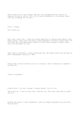 Halos isang taon na ang lumipas. Wala pa ring paramdam kay Sef. Balita ko
nagdrop na siya sa school. Unti unti na akong nakakamove on ng biglang isang
araw may natanggap ako na email.
From: S. Reyes.
Let's break up.
Ayan lang. Isang taon.. Isang taon akong naghintay at umasang baka babalik siya.
Tapos tngina, isang araw lang bigla siyang magsasabi na break na kami?! Well fck
him! Wala man lang explanation? Nasaan na siya? Anong nangyari saknya? Nasan
siya nung kailangan ko siya?
Tapos doon na nagsimula.. Noong nagcollege ako, Iba ibang lalaki ang nanligaw sa
akin. Nakipagdate lang ako at ONS.
Siguro deep inside hinihintay ko pa rin talaga si Sef na dumating at nagpakita
sa buhay ko.
**End of Flashback
6 Month Rule - [8] How I became 'Lindsey Robles' (p.15 of 16)
"Pero wala eh. 5 taon na mula noon.. Wala pa rin. Pero ayos lang okay na naman
ako eh."
Niyakap ako bigla ni Drew. Nakakainis. Bakit ba kapag niyayakap niya ako gusto
kong umiyak?!
 