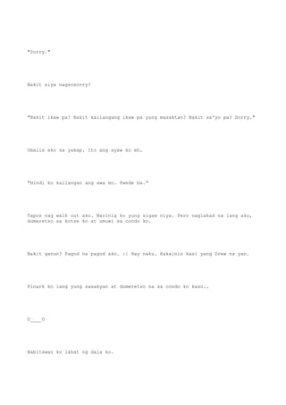 "Sorry."
Bakit siya nagsosorry?
"Bakit ikaw pa? Bakit kailangang ikaw pa yung masaktan? Bakit sa'yo pa? Sorry."
Umalis ako sa yakap. Ito ang ayaw ko eh.
"Hindi ko kailangan ang awa mo. Pwede ba."
Tapos nag walk out ako. Narinig ko yung sigaw niya. Pero naglakad na lang ako,
dumeretso sa kotse ko at umuwi sa condo ko.
Bakit ganun? Pagod na pagod ako. :| Hay naku. Kakainis kasi yang Drew na yan.
Pinark ko lang yung sasakyan at dumeretso na sa condo ko kaso..
O____O
Nabitawan ko lahat ng dala ko.
 