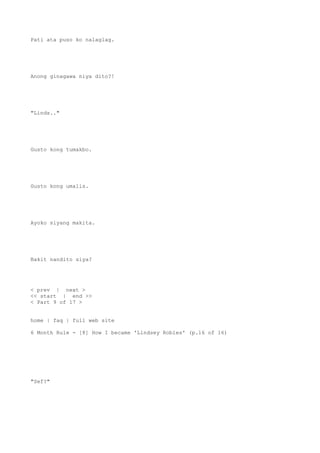 Pati ata puso ko nalaglag.
Anong ginagawa niya dito?!
"Linds.."
Gusto kong tumakbo.
Gusto kong umalis.
Ayoko siyang makita.
Bakit nandito siya?
< prev | next >
<< start | end >>
< Part 9 of 17 >
home | faq | full web site
6 Month Rule - [8] How I became 'Lindsey Robles' (p.16 of 16)
"Sef?"
 