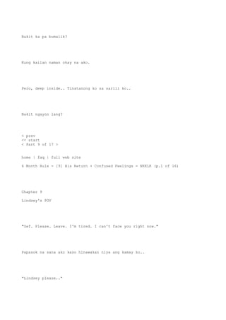Bakit ka pa bumalik?
Kung kailan naman okay na ako.
Pero, deep inside.. Tinatanong ko sa sarili ko..
Bakit ngayon lang?
< prev
<< start
< Part 9 of 17 >
home | faq | full web site
6 Month Rule - [9] His Return + Confused Feelings = NKKLK (p.1 of 16)
Chapter 9
Lindsey's POV
"Sef. Please. Leave. I'm tired. I can't face you right now."
Papasok na sana ako kaso hinawakan niya ang kamay ko..
"Lindsey please.."
 