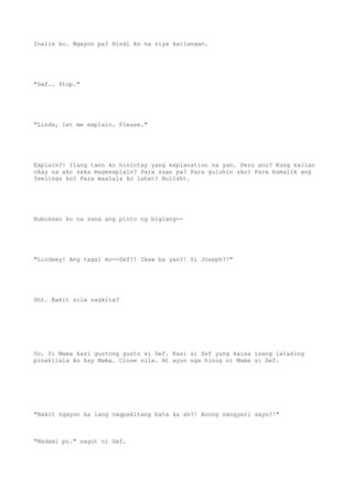Inalis ko. Ngayon pa? Hindi ko na siya kailangan.
"Sef.. Stop."
"Linds, let me explain. Please."
Explain?! Ilang taon ko hinintay yang explanation na yan. Pero ano? Kung kailan
okay na ako saka mageexplain? Para saan pa? Para guluhin ako? Para bumalik ang
feelings ko? Para maalala ko lahat? Bullsht.
Bubuksan ko na sana ang pinto ng biglang--
"Lindsey! Ang tagal mo--Sef?! Ikaw ba yan?! Si Joseph?!"
Sht. Bakit sila nagkita?
Oo. Si Mama kasi gustong gusto si Sef. Kasi si Sef yung kaisa isang lalaking
pinakilala ko kay Mama. Close sila. At ayun nga hinug ni Mama si Sef.
"Bakit ngayon ka lang nagpakitang bata ka ah?! Anong nangyari sayo?!"
"Madami po." sagot ni Sef.
 