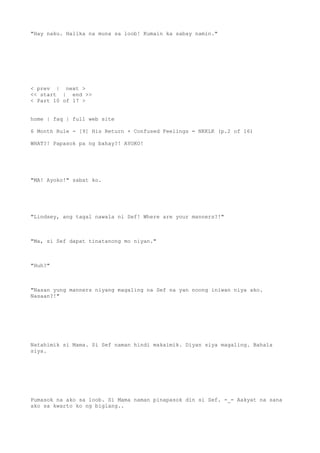 "Hay naku. Halika na muna sa loob! Kumain ka sabay namin."
< prev | next >
<< start | end >>
< Part 10 of 17 >
home | faq | full web site
6 Month Rule - [9] His Return + Confused Feelings = NKKLK (p.2 of 16)
WHAT?! Papasok pa ng bahay?! AYOKO!
"MA! Ayoko!" sabat ko.
"Lindsey, ang tagal nawala ni Sef! Where are your manners?!"
"Ma, si Sef dapat tinatanong mo niyan."
"Huh?"
"Nasan yung manners niyang magaling na Sef na yan noong iniwan niya ako.
Nasaan?!"
Natahimik si Mama. Si Sef naman hindi makaimik. Diyan siya magaling. Bahala
siya.
Pumasok na ako sa loob. Si Mama naman pinapasok din si Sef. -_- Aakyat na sana
ako sa kwarto ko ng biglang..
 