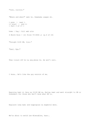 "Just, curious."
"Where and when?" sabi ko. Humahaba usapan eh.
< prev | next >
<< start | end >>
< Part 3 of 17 >
home | faq | full web site
6 Month Rule - [2] First T-I-M-E ;) (p.4 of 10)
"Tonight 8:00 PM. Icon."
"Deal. Bye."
Then tinurn off ko na ang phone ko. He won't call.
I know.. He's like the guy version of me.
Nagising kami ni Jeca ng 10:00 AM na. Naligo kami and went straight to GB or
Greenbelt for those who don't know what GB is.
Naglunch lang kami and nagplaplan na magmovie date.
We're about to watch Les Miserables, kaso..
 