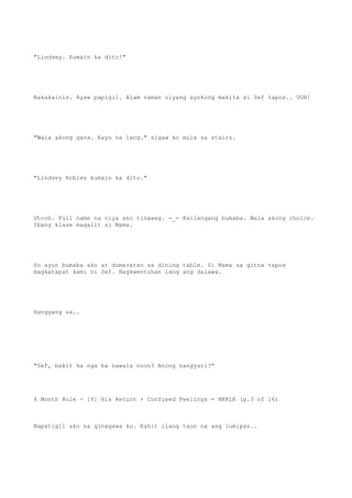 "Lindsey. Kumain ka dito!"
Nakakainis. Ayaw papigil. Alam naman niyang ayokong makita si Sef tapos.. UGH!
"Wala akong gana. Kayo na lang." sigaw ko mula sa stairs.
"Lindsey Robles kumain ka dito."
Uh-oh. Full name na niya ako tinawag. -_- Kailangang bumaba. Wala akong choice.
Ibang klase magalit si Mama.
So ayun bumaba ako at dumeretso sa dining table. Si Mama sa gitna tapos
magkatapat kami ni Sef. Nagkwentuhan lang ang dalawa.
Hanggang sa..
"Sef, bakit ka nga ba nawala noon? Anong nangyari?"
6 Month Rule - [9] His Return + Confused Feelings = NKKLK (p.3 of 16)
Napatigil ako sa ginagawa ko. Kahit ilang taon na ang lumipas..
 