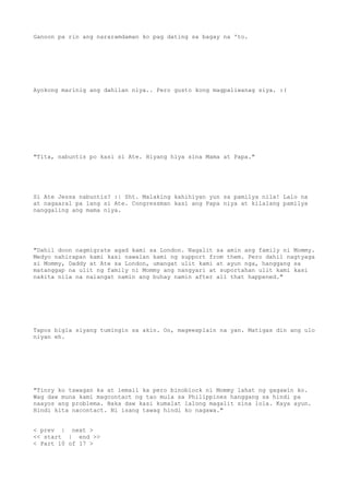Ganoon pa rin ang nararamdaman ko pag dating sa bagay na 'to.
Ayokong marinig ang dahilan niya.. Pero gusto kong magpaliwanag siya. :(
"Tita, nabuntis po kasi si Ate. Hiyang hiya sina Mama at Papa."
Si Ate Jessa nabuntis? :| Sht. Malaking kahihiyan yun sa pamilya nila! Lalo na
at nagaaral pa lang si Ate. Congressman kasi ang Papa niya at kilalang pamilya
nanggaling ang mama niya.
"Dahil doon nagmigrate agad kami sa London. Nagalit sa amin ang family ni Mommy.
Medyo nahirapan kami kasi nawalan kami ng support from them. Pero dahil nagtyaga
si Mommy, Daddy at Ate sa London, umangat ulit kami at ayun nga, hanggang sa
matanggap na ulit ng family ni Mommy ang nangyari at suportahan ulit kami kasi
nakita nila na naiangat namin ang buhay namin after all that happened."
Tapos bigla siyang tumingin sa akin. Oo, mageexplain na yan. Matigas din ang ulo
niyan eh.
"Tinry ko tawagan ka at iemail ka pero binoblock ni Mommy lahat ng gagawin ko.
Wag daw muna kami magcontact ng tao mula sa Philippines hanggang sa hindi pa
naayos ang problema. Baka daw kasi kumalat lalong magalit sina lola. Kaya ayun.
Hindi kita nacontact. Ni isang tawag hindi ko nagawa."
< prev | next >
<< start | end >>
< Part 10 of 17 >
 