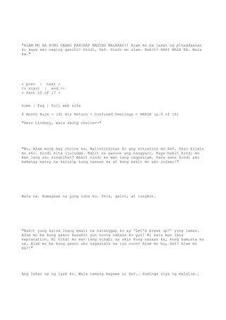 "ALAM MO BA KUNG GAANO KAHIRAP MAGING MALAKAS?! Alam mo ba lahat ng pinagdaanan
ko kaya ako naging ganito? Hindi, Sef. Hindi mo alam. Bakit? KASI WALA KA. Wala
ka."
< prev | next >
<< start | end >>
< Part 10 of 17 >
home | faq | full web site
6 Month Rule - [9] His Return + Confused Feelings = NKKLK (p.5 of 16)
"Pero Lindsey, wala akong choice--"
"No. Alam mong may choice ka. Naiintindihan ko ang situation mo Sef. Pero kilala
mo ako. Hindi kita ijujudge. Kahit na ganoon ang nangyari. Kaya bakit hindi mo
man lang ako sinabihan? Bakit hindi ka man lang nagpaalam. Para sana hindi ako
mamatay matay na kaiisip kung nasaan ka at kung bakit mo ako iniwan!"
Wala na. Bumagsak na yung luha ko. Inis, galit, at lungkot.
"Bakit yung kaisa isang email na natanggap ko ay 'Let's break up?' yung laman.
Alam mo ba kung gaano kasakit yun noong nabasa ko yun? Ni wala man lang
explanation. Ni hindi mo man lang sinabi sa akin kung nasaan ka, kung kamusta ka
na. Alam mo ba kung gaano ako nagaalala sa iyo noon? Alam mo ba, Sef? Alam mo
ba?!"
Ang lakas na ng iyak ko. Wala namang magawa si Sef.. Huminga siya ng malalim..
 