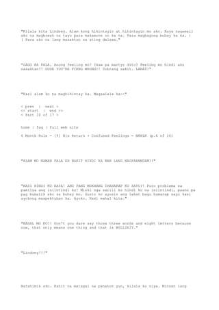 "Kilala kita Lindsey. Alam kong hihintayin at hihintayin mo ako. Kaya nagemail
ako na magbreak na tayo para makamove on ka na. Para magbagong buhay ka na. :
( Para ako na lang masaktan sa ating dalawa."
"GAGO KA PALA. Anong feeling mo? Ikaw pa martyr dito? Feeling mo hindi ako
nasaktan?! DUDE YOU'RE FCKNG WRONG!! Sobrang sakit. LAHAT!"
"Kasi alam ko na maghihintay ka. Magaalala ka--"
< prev | next >
<< start | end >>
< Part 10 of 17 >
home | faq | full web site
6 Month Rule - [9] His Return + Confused Feelings = NKKLK (p.6 of 16)
"ALAM MO NAMAN PALA EH BAKIT HINDI KA MAN LANG NAGPARAMDAM?!"
"KASI HINDI KO KAYA! ANO PANG MUKHANG IHAHARAP KO SAYO?! Puro problema sa
pamilya ang iniintindi ko! Miski nga sarili ko hindi ko na iniintindi, paano pa
pag bumalik ako sa buhay mo. Gusto ko ayusin ang lahat bago humarap sayo kasi
ayokong maapektuhan ka. Ayoko. Kasi mahal kita."
"MAHAL MO KO?! Don't you dare say those three words and eight letters because
now, that only means one thing and that is BULLSHIT."
"Lindsey!!!"
Natahimik ako. Kahit na matagal na panahon yun, kilala ko siya. Minsan lang
 