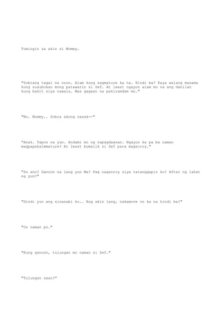 Tumingin sa akin si Mommy.
"Sobrang tagal na noon. Alam kong nagmature ka na. Hindi ba? Kaya walang masama
kung susubukan mong patawarin si Sef. At least ngayon alam mo na ang dahilan
kung bakit siya nawala. Mas gagaan na pakiramdam mo."
"No. Mommy.. Sobra akong nasak--"
"Anak. Tapos na yun. Andami mo ng napagdaanan. Ngayon ka pa ba naman
magpapakaimmature? At least bumalik si Sef para magsorry."
"So ano? Ganoon na lang yun Ma? Pag nagsorry siya tatanggapin ko? After ng lahat
ng yun?"
"Hindi yun ang sinasabi ko.. Ang akin lang, nakamove on ka na hindi ba?"
"Oo naman po."
"Kung ganoon, tulungan mo naman si Sef."
"Tulungan saan?"
 
