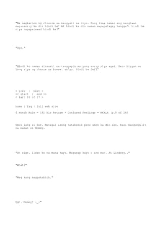 "Na magkaroon ng closure sa nangyari sa inyo. Kung ikaw naman ang nangiwan
magsosorry ka din hindi ba? At hindi ka din naman mapapalagay hangga't hindi ka
niya napapatawad hindi ba?"
"Opo."
"Hindi ko naman sinasabi na tanggapin mo yung sorry niya agad. Pero bigyan mo
lang siya ng chance na bumawi sa'yo. Hindi ba Sef?"
< prev | next >
<< start | end >>
< Part 10 of 17 >
home | faq | full web site
6 Month Rule - [9] His Return + Confused Feelings = NKKLK (p.8 of 16)
Umoo lang si Sef. Matagal akong natahimik pero umoo na din ako. Kasi mangungulit
na naman si Mommy.
"Oh sige. Iiwan ko na muna kayo. Magusap kayo o ano man. At Lindsey.."
"What?"
"Wag kang magpakabtch."
Ugh. Mommy! -_-"
 