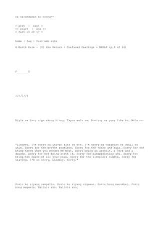 na naramdaman ko noong--
< prev | next >
<< start | end >>
< Part 10 of 17 >
home | faq | full web site
6 Month Rule - [9] His Return + Confused Feelings = NKKLK (p.9 of 16)
O_______O
<//////3
Bigla na lang niya akong hinug. Tapos wala na. Bumigay na yung luha ko. Wala na.
"Lindsey, I'm sorry na iniwan kita sa ere. I'm sorry na nasaktan ka dahil sa
akin. Sorry for the broken promises. Sorry for the tears and pain. Sorry for not
being there when you needed me most. Sorry being an asshole, a jerk and a
douche. Sorry for not being worth it. Sorry for disappointing you. Sorry for
being the cause of all your pain. Sorry for the sleepless nights. Sorry for
leaving. I'm so sorry, Lindsey. Sorry."
Gusto ko siyang sampalin. Gusto ko siyang sigawan. Gusto kong manumbat. Gusto
kong magwala. Naiinis ako. Naiinis ako.
 
