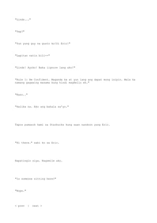 "Linds..."
"Yep?"
"Yun yung guy na gusto ko!Si Eric!"
"Lapitan natin bili--"
"Linds! Ayoko! Baka iignore lang ako!"
"Rule 1: Be Confident. Maganda ka at yun lang ang dapat mong isipin. Wala ka
namang gagawing masama kung hindi magHello eh."
"Kaso.."
"Halika na. Ako ang bahala sa'yo."
Tapos pumasok kami sa Starbucks kung saan nandoon yung Eric.
"Hi there." sabi ko sa Eric.
Napatingin siya. Nagsmile ako.
"Is someone sitting here?"
"Nope."
< prev | next >
 