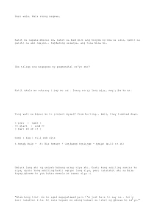Pero wala. Wala akong nagawa.
Kahit na napakaliberal ko, kahit na bad girl ang tingin ng iba sa akin, kahit na
ganito na ako ngayon.. Pagdating sakanya, ang hina hina ko.
Iba talaga ang nagagawa ng pagmamahal sa'yo ano?
Kahit akala mo sobrang tibay mo na.. Isang sorry lang niya, magigiba ka na.
Yung wall na binuo ko to protect myself from hurting.. Well, they tumbled down.
< prev | next >
<< start | end >>
< Part 10 of 17 >
home | faq | full web site
6 Month Rule - [9] His Return + Confused Feelings = NKKLK (p.10 of 16)
Umiyak lang ako ng umiyak habang yakap niya ako. Gusto kong sabihing namiss ko
siya, gusto kong sabihing bakit ngayon lang siya, pero natatakot ako na baka
kapag ginawa ko yun bukas mawala na naman siya :(
"Alam kong hindi mo ko agad mapapatawad pero I'm just here to say na.. Sorry
kasi nasaktan kita. At sana hayaan mo akong bumawi sa lahat ng ginawa ko sa'yo."
 