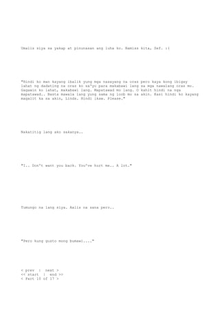 Umalis siya sa yakap at pinunasan ang luha ko. Namiss kita, Sef. :(
"Hindi ko man kayang ibalik yung mga nasayang na oras pero kaya kong ibigay
lahat ng dadating na oras ko sa'yo para makabawi lang sa mga nawalang oras mo.
Gagawin ko lahat, makabawi lang. Mapatawad mo lang. O kahit hindi na nga
mapatawad.. Basta mawala lang yung sama ng loob mo sa akin. Kasi hindi ko kayang
magalit ka sa akin, Linds. Hindi ikaw. Please."
Nakatitig lang ako sakanya..
"I.. Don't want you back. You've hurt me.. A lot."
Tumungo na lang siya. Aalis na sana pero..
"Pero kung gusto mong bumawi...."
< prev | next >
<< start | end >>
< Part 10 of 17 >
 