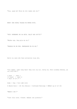"Sus, ayaw mo? Miss mo din naman ako eh."
WHAT! ANG KAPAL TALAGA NG MUKHA NITO.
"HOY! BUMABAWI KA SA AKIN. GALIT AKO SA'YO!"
"Mukha nga. Ang pula mo eh."
"BAHALA KA NA NGA. NANGAASAR KA PA AH."
Aalis na sana ako kaso pinigilan niya ako.
"Ito naman. Joke lang kasi! Ang init ng ulo. Sorry na. Pero Lindsey Robles, go
out with me--"
< prev | next >
<< start | end >>
< Part 10 of 17 >
home | faq | full web site
6 Month Rule - [9] His Return + Confused Feelings = NKKLK (p.12 of 16)
"WHAT?! NO--"
"Just this once. Please. Babawi ako promise."
 