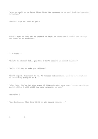 "Alam mo gawin mo na lang. Sige. Fine. May magagawa pa ba ako? Hindi mo lang ako
titigilan."
"REALLY? Sige ah. Sabi mo yan."
Nagroll eyes na lang ako at papasok na dapat sa bahay namin kaso hinawakan niya
ang kamay ko at sinabing..
"I'm happy."
"Bakit? Sa chance? Sef.. you know I don't believe in second chances."
"Well, I'll try to make you believe."
"Don't expect. Naranasan ko na. At masakit madisappoint. Lalo na sa taong hindi
mo inaasahang bibiguin ka."
"Okay lang. You've had your share of disappointment kaya kahit ireject mo ako ng
paulit ulit.. I will still try para patawarin mo ako."
"Whatever."
"And besides... Alam kong hindi mo ako kayang tiisin. ;)"
O______________O
 