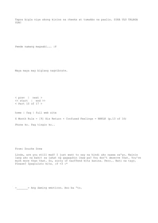 Tapos bigla niya akong kiniss sa cheeks at tumakbo na paalis. SIRA ULO TALAGA
YUN!
Pwede namang magsabi... :P
Maya maya may biglang nagvibrate.
< prev | next >
<< start | end >>
< Part 10 of 17 >
home | faq | full web site
6 Month Rule - [9] His Return + Confused Feelings = NKKLK (p.13 of 16)
Phone ko. Pag tingin ko..
From: Douche Drew
Linds, are you still mad? I just want to say na hindi ako naawa sa'yo. Nainis
lang ako na bakit sa lahat ng gagaguhin ikaw pa? You don't deserve that. You're
much more than that. So, sorry if naoffend kita kanina. Pero.. Bati na tayo.
Please? Ipagluluto kita. :P <3 :*
-_______- Ang daming emoticon. Ano ba 'to.
 