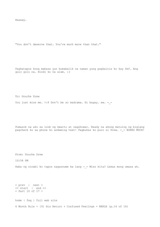Haaaay.
"You don't deserve that. You're much more than that."
Pagkatapos kong mabasa yun bumabalik na naman yung pagkainis ko kay Sef. Ang
gulo gulo na. Hindi ko na alam. :(
To: Douche Drew
You just miss me. >:P Don't be so madrama. Di bagay. ew. -_-
Pumasok na ako sa loob ng kwarto at nagshower. Ready na akong matulog ng biglang
pagcheck ko sa phone ko andaming text! Pagbukas ko puro si Drew. -_- BORED MUCH!
From: Douche Drew
10:58 PM
Haba ng sinabi ko tapos nagassume ka lang -_- Miss kita? Lakas mong umasa ah.
< prev | next >
<< start | end >>
< Part 10 of 17 >
home | faq | full web site
6 Month Rule - [9] His Return + Confused Feelings = NKKLK (p.14 of 16)
 