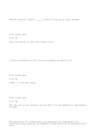 WOAH HA. Kakainis. Yabang! -_____- Binasa ko yung isa pa niyang message.
From: Douche Drew
10:59 PM
Okay sige. Feeler na lang. Baka magalit ka pa.
1 minute ang pagitan sa text. Kailan pa nagreply ng mabilis 'to?
From: Douche Drew
11:02 PM
U mad? :/ I was just joking.
From: Douche Drew
11:03 PM
Hey, why are you not replying. Are you mad? :| Di ako makakatulog. Makonsensya
ka naman.
Ang daming text ah! Siyempre paano ako makakareply eh nagshoshower ako.
Kasalanan ko bang napasarap ako magbabad sa warm water?! Eh stressed ako buong
araw!
 