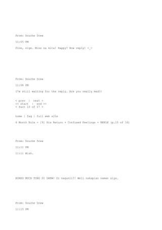 From: Douche Drew
11:05 PM
Fine, sige. Miss na kita! Happy? Now reply! -_-
From: Douche Drew
11:08 PM
I'm still waiting for the reply. Are you really mad?!
< prev | next >
<< start | end >>
< Part 10 of 17 >
home | faq | full web site
6 Month Rule - [9] His Return + Confused Feelings = NKKLK (p.15 of 16)
From: Douche Drew
11:11 PM
11:11 Wish.
BORED MUCH TONG SI DREW! Or nagunli?! Well nakaplan naman siya.
From: Douche Drew
11:15 PM
 