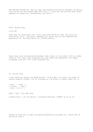 HOY NAIINIS NA AKO AH. Ikaw pa lang ang babaeng hinintay ko magreply ng ganito.
Galit ka ba? Oh may kasama kang FB?! Hoy..... Pogi ba? Pag ako mas pogi diyan
uupakan ko talaga yan. Pinaghintay niya ako!!!
From: Douche Drew
11:20 PM
Sige suko na. Kung galit ka, sorry. Kung may ka-FB ka right now sorry for
disturbing. Pero.. Seriously, magreply ka. Hindi nga ata ako makakatulog.
Nakakainis ka. Ano bang meron ka, Lindsey Robles.
Tapos ayun wala ng sumunod na message. Pag tingin ko sa orasan 11:45 na. Baka
tulog na 'to. Pero sige rereplyan ko, para naman may pangkontra ako kapag
sinigawan niya ako :P At least nagreply ako.
To: Douche Drew
I was taking my shower you dumb douche. I'm not mad. I'm alone. No plans of
seeing someone tonight. I'm so tireeeed so I'm going to sleep. Night Zzz :>
< prev | next >
<< start | end >>
< Part 10 of 17 >
home | faq | full web site
6 Month Rule - [9] His Return + Confused Feelings = NKKLK (p.16 of 16)
Hihiga na sana ako sa kama ng biglang magvibrate ang phone ko.. BILIS AH! At
gising pa siya?!
 