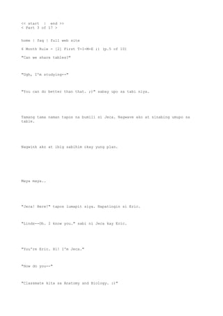 << start | end >>
< Part 3 of 17 >
home | faq | full web site
6 Month Rule - [2] First T-I-M-E ;) (p.5 of 10)
"Can we share tables?"
"Ugh, I'm studying--"
"You can do better than that. ;)" sabay upo sa tabi niya.
Tamang tama naman tapos na bumili si Jeca. Nagwave ako at sinabing umupo sa
table.
Nagwink ako at ibig sabihim okay yung plan.
Maya maya..
"Jeca! Here!" tapos lumapit siya. Napatingin si Eric.
"Linds--Oh. I know you." sabi ni Jeca kay Eric.
"You're Eric. Hi! I'm Jeca."
"How do you--"
"Classmate kita sa Anatomy and Biology. :)"
 