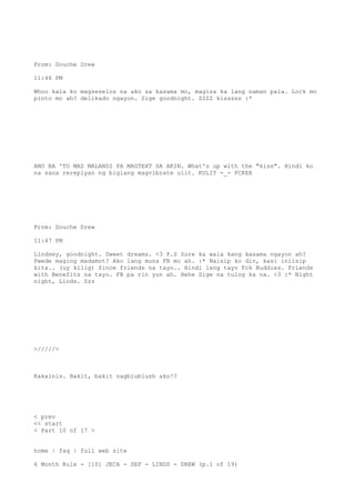 From: Douche Drew
11:46 PM
Whoo kala ko magseselos na ako sa kasama mo, magisa ka lang naman pala. Lock mo
pinto mo ah? delikado ngayon. Sige goodnight. ZZZZ kisssss :*
ANO BA 'TO MAS MALANDI PA MAGTEXT SA AKIN. What's up with the "kiss". Hindi ko
na sana rereplyan ng biglang magvibrate ulit. KULIT -_- FCKER
From: Douche Drew
11:47 PM
Lindsey, goodnight. Sweet dreams. <3 P.S Sure ka wala kang kasama ngayon ah?
Pwede maging madamot? Ako lang muna FB mo ah. :* Naisip ko din, kasi iniisip
kita.. (uy kilig) Since friends na tayo.. Hindi lang tayo Fck Buddies. Friends
with Benefits na tayo. FB pa rin yun ah. Hehe Sige na tulog ka na. <3 :* Night
night, Linds. Zzz
>/////>
Kakainis. Bakit, bakit nagblublush ako!?
< prev
<< start
< Part 10 of 17 >
home | faq | full web site
6 Month Rule - [10] JECA - SEF - LINDS - DREW (p.1 of 19)
 