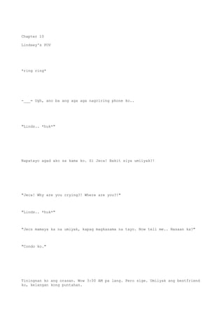 Chapter 10
Lindsey's POV
*ring ring*
-___= Ugh, ano ba ang aga aga nagriring phone ko..
"Linds.. *huk*"
Napatayo agad ako sa kama ko. Si Jeca! Bakit siya umiiyak?!
"Jeca! Why are you crying?! Where are you?!"
"Linds.. *huk*"
"Jecs mamaya ka na umiyak, kapag magkasama na tayo. Now tell me.. Nasaan ka?"
"Condo ko."
Tiningnan ko ang orasan. Wow 3:00 AM pa lang. Pero sige. Umiiyak ang bestfriend
ko, kelangan kong puntahan.
 