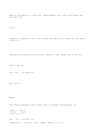 Nagdrive ako papunta sa condo niya. Kapag weekdays nasa condo siya kasama lang
niya maid niya.
"Jecs.."
Pagkakita na pagkakita niya sa akin hinug niya agad ako at umiyak na siya. Ayoko
ng ganito :(
Pagkatapos ng limang minutong pagiyak tumigil na siya. Umupo kami sa sofa at..
"Talk." sabi ko.
"Eric and I.. We broke up."
Sabi na eh. :|
"Why?"
"Lagi kaming nagaaway, tapos walang time. Di masyado nakakapagusap. :("
< prev | next >
<< start | end >>
< Part 11 of 17 >
home | faq | full web site
6 Month Rule - [10] JECA - SEF - LINDS - DREW (p.2 of 19)
 