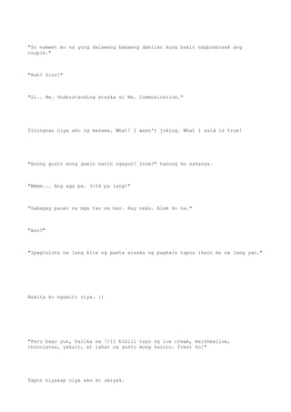 "So nameet mo na yung dalawang babaeng dahilan kung bakit nagbrebreak ang
couple."
"Huh? Sino?"
"Si.. Ms. Understanding atsaka si Ms. Communication."
Tiningnan niya ako ng masama. What! I wasn't joking. What I said is true!
"Anong gusto mong gawin natin ngayon? Inom?" tanong ko sakanya.
"Mmmm... Ang aga pa. 3:54 pa lang!"
"Sabagay pauwi na mga tao sa bar. Hay naku. Alam ko na."
"Ano?"
"Ipagluluto na lang kita ng pasta atsaka ng pagkain tapos ikain mo na lang yan."
Nakita ko ngumiti siya. :)
"Pero bago yun, halika sa 7/11 bibili tayo ng ice cream, marshmallow,
chocolates, yakult, at lahat ng gusto mong kainin. Treat ko!"
Tapos niyakap niya ako at umiyak.
 