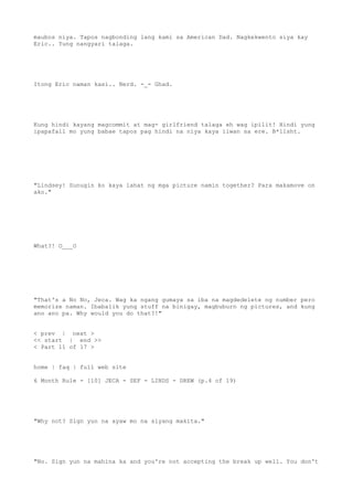 maubos niya. Tapos nagbonding lang kami sa American Dad. Nagkekwento siya kay
Eric.. Yung nangyari talaga.
Itong Eric naman kasi.. Nerd. -_- Ghad.
Kung hindi kayang magcommit at mag- girlfriend talaga eh wag ipilit! Hindi yung
ipapafall mo yung babae tapos pag hindi na niya kaya iiwan sa ere. B*llsht.
"Lindsey! Sunugin ko kaya lahat ng mga picture namin together? Para makamove on
ako."
What?! O___O
"That's a No No, Jeca. Wag ka ngang gumaya sa iba na magdedelete ng number pero
memorize naman. Ibabalik yung stuff na binigay, magbuburn ng pictures, and kung
ano ano pa. Why would you do that?!"
< prev | next >
<< start | end >>
< Part 11 of 17 >
home | faq | full web site
6 Month Rule - [10] JECA - SEF - LINDS - DREW (p.4 of 19)
"Why not? Sign yun na ayaw mo na siyang makita."
"No. Sign yun na mahina ka and you're not accepting the break up well. You don't
 