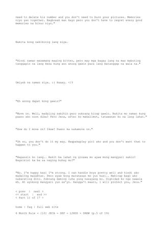 need to delete his number and you don't need to burn your pictures. Memories
niyo yan together. Nagbreak man kayo pero you don't have to regret every good
memories na binuo niyo."
Nakita kong nakikinig lang siya.
"Hindi naman masamang maging bitter, pero may mga bagay lang na mas mabuting
tanggapin na lang kesa kung ano anong gawin para lang matanggap na wala na."
Umiyak na naman siya. :( Haaay. </3
"Eh anong dapat kong gawin?"
"Move on. Well, madaling sabihin pero sobrang hirap gawin. Nakita mo naman kung
paano ako noon diba? Pero Jeca, after ko makalimot, tatawanan ko na lang lahat."
"How do I move on? Ikaw? Paano ka nakamove on."
"Oh no, you don't do it my way. Nagpakaplay girl ako and you don't want that to
happen to you."
"Napansin ko lang.. Bakit ba lahat ng ginawa mo ayaw mong mangyari sakin?
Nagsisisi ka ba sa naging buhay mo?"
"No. I'm happy kasi I'm strong. I can handle boys pretty well and hindi ako
madaling masaktan. Pero ayaw kong maranasan mo yun kasi.. Mahirap bago ako
nakarating dito. Sobrang daming luha yung nasayang ko. Dignidad ko nga nawala
eh. At ayokong mangyari yun sa'yo. Hangga't maari, I will protect you, Jeca."
< prev | next >
<< start | end >>
< Part 11 of 17 >
home | faq | full web site
6 Month Rule - [10] JECA - SEF - LINDS - DREW (p.5 of 19)
 